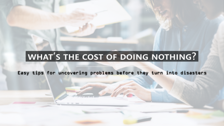 What’s the cost of doing nothing? Easy tips for uncovering problems before they turn into disasters
